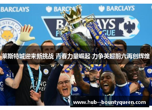 莱斯特城迎来新挑战 青春力量崛起 力争英超前六再创辉煌 莱斯特城迎来新挑战 青春力量崛起 力争英超前六再创辉煌