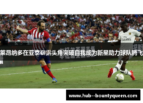 莱昂纳多在亚泰崭露头角突破自我成为新星助力球队腾飞