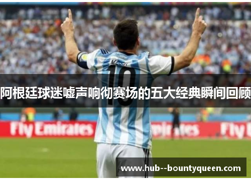 阿根廷球迷嘘声响彻赛场的五大经典瞬间回顾