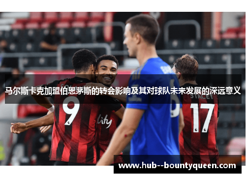 马尔斯卡克加盟伯恩茅斯的转会影响及其对球队未来发展的深远意义